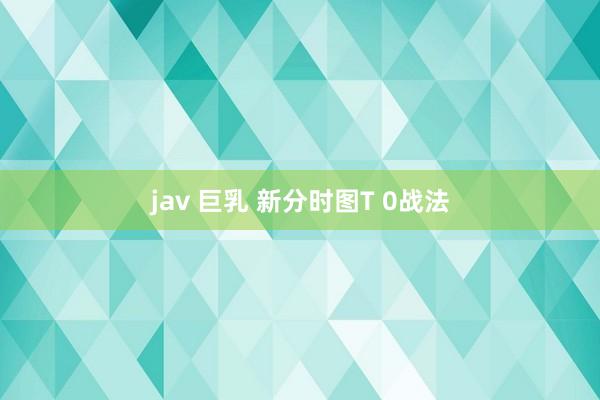 jav 巨乳 新分时图T 0战法