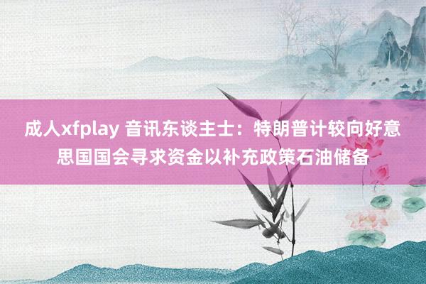 成人xfplay 音讯东谈主士：特朗普计较向好意思国国会寻求资金以补充政策石油储备