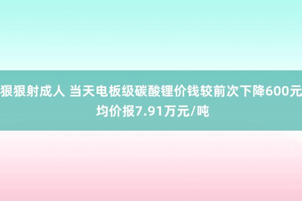 狠狠射成人 当天电板级碳酸锂价钱较前次下降600元 均价报7.91万元/吨