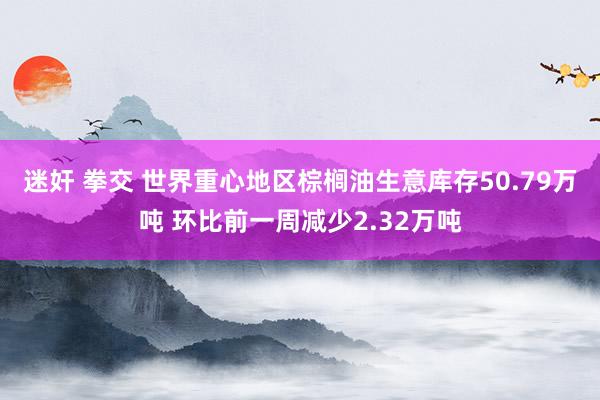 迷奸 拳交 世界重心地区棕榈油生意库存50.79万吨 环比前一周减少2.32万吨