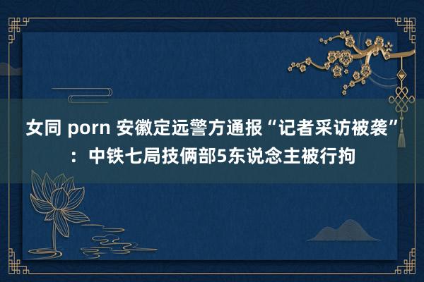 女同 porn 安徽定远警方通报“记者采访被袭”：中铁七局技俩部5东说念主被行拘