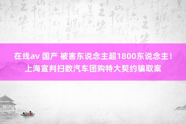 在线av 国产 被害东说念主超1800东说念主！上海宣判扫数汽车团购特大契约骗取案