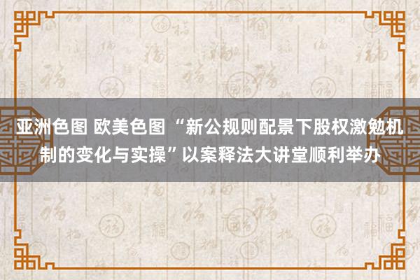 亚洲色图 欧美色图 “新公规则配景下股权激勉机制的变化与实操”以案释法大讲堂顺利举办