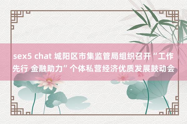 sex5 chat 城阳区市集监管局组织召开“工作先行 金融助力”个体私营经济优质发展鼓动会