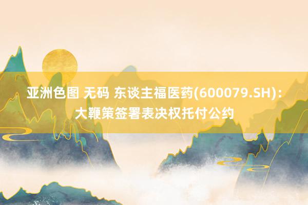 亚洲色图 无码 东谈主福医药(600079.SH)：大鞭策签署表决权托付公约