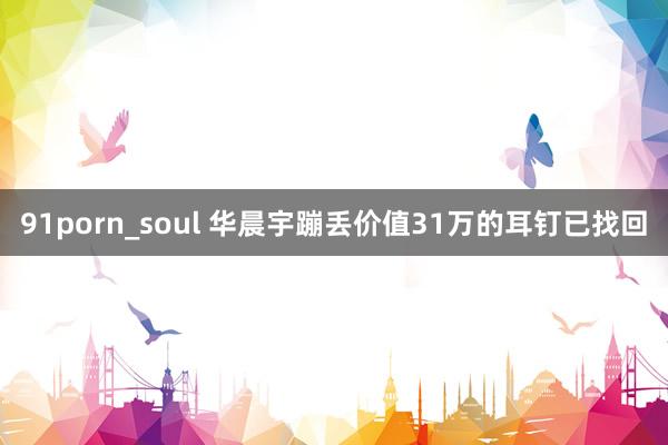 91porn_soul 华晨宇蹦丢价值31万的耳钉已找回