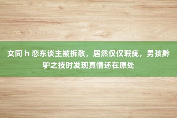 女同 h 恋东谈主被拆散，居然仅仅瑕疵，男孩黔驴之技时发现真情还在原处