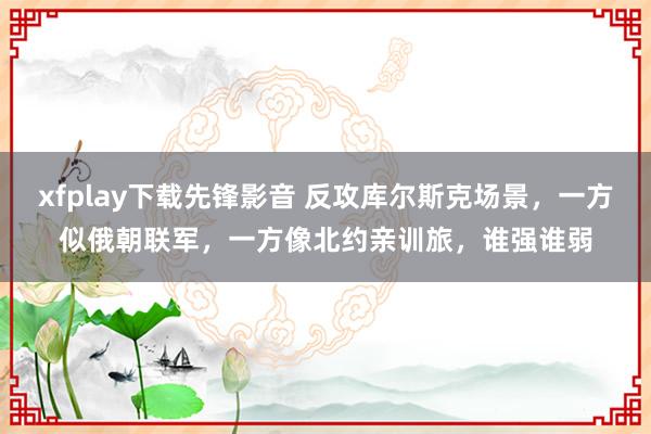 xfplay下载先锋影音 反攻库尔斯克场景，一方似俄朝联军，一方像北约亲训旅，谁强谁弱