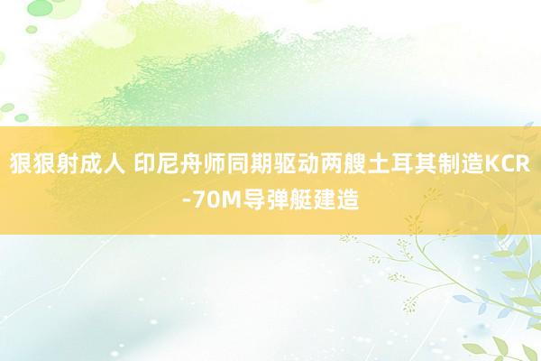 狠狠射成人 印尼舟师同期驱动两艘土耳其制造KCR-70M导弹艇建造