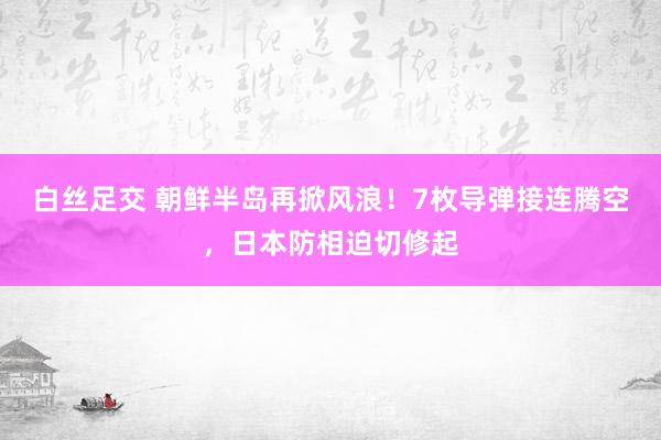 白丝足交 朝鲜半岛再掀风浪！7枚导弹接连腾空，日本防相迫切修起