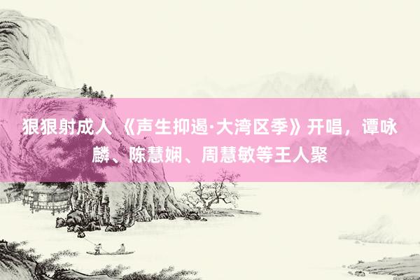 狠狠射成人 《声生抑遏·大湾区季》开唱，谭咏麟、陈慧娴、周慧敏等王人聚