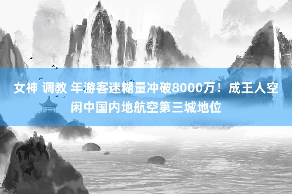 女神 调教 年游客迷糊量冲破8000万！成王人空闲中国内地航空第三城地位