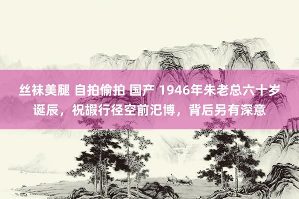 丝袜美腿 自拍偷拍 国产 1946年朱老总六十岁诞辰，祝嘏行径空前汜博，背后另有深意