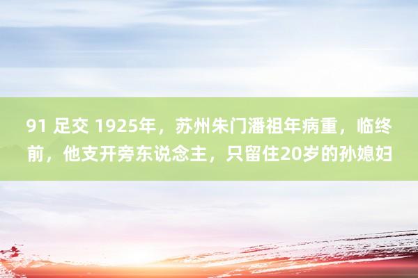 91 足交 1925年，苏州朱门潘祖年病重，临终前，他支开旁东说念主，只留住20岁的孙媳妇