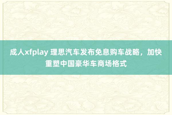 成人xfplay 理思汽车发布免息购车战略，加快重塑中国豪华车商场格式