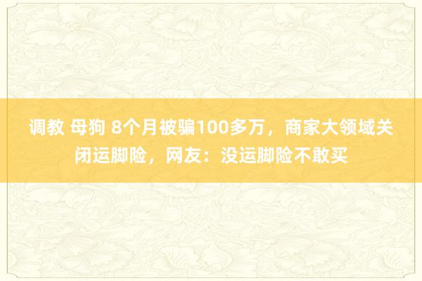 调教 母狗 8个月被骗100多万，商家大领域关闭运脚险，网友：没运脚险不敢买