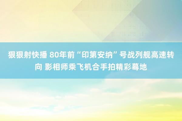 狠狠射快播 80年前“印第安纳”号战列舰高速转向 影相师乘飞机合手拍精彩蓦地