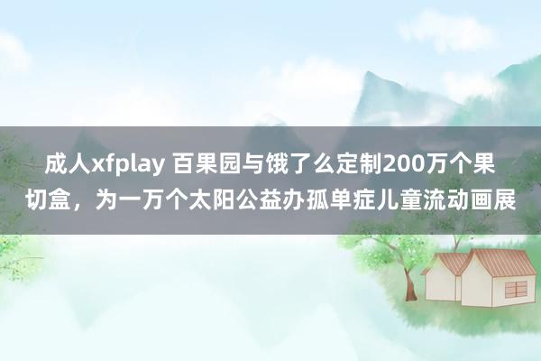 成人xfplay 百果园与饿了么定制200万个果切盒，为一万个太阳公益办孤单症儿童流动画展