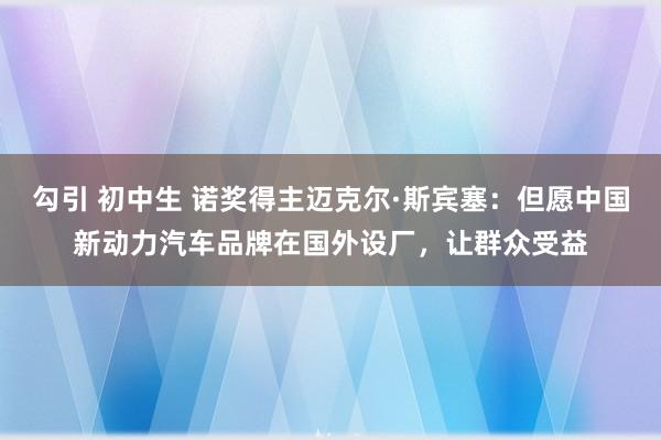 勾引 初中生 诺奖得主迈克尔·斯宾塞：但愿中国新动力汽车品牌在国外设厂，让群众受益