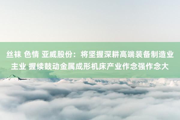 丝袜 色情 亚威股份：将坚握深耕高端装备制造业主业 握续鼓动金属成形机床产业作念强作念大