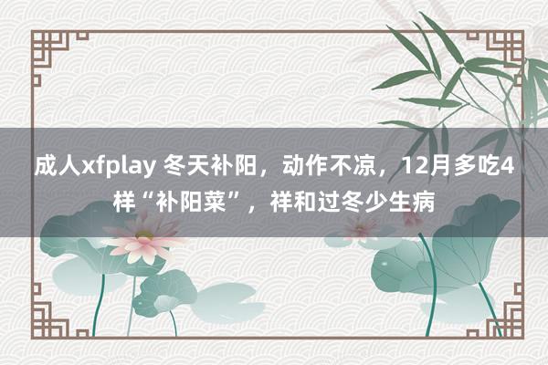 成人xfplay 冬天补阳，动作不凉，12月多吃4样“补阳菜”，祥和过冬少生病