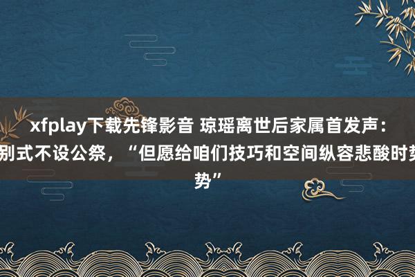 xfplay下载先锋影音 琼瑶离世后家属首发声：告别式不设公祭，“但愿给咱们技巧和空间纵容悲酸时势”