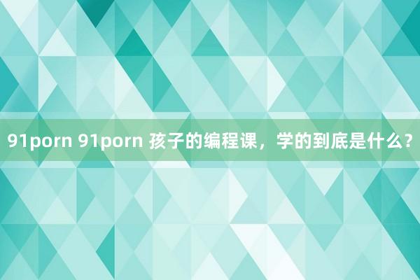 91porn 91porn 孩子的编程课，学的到底是什么？