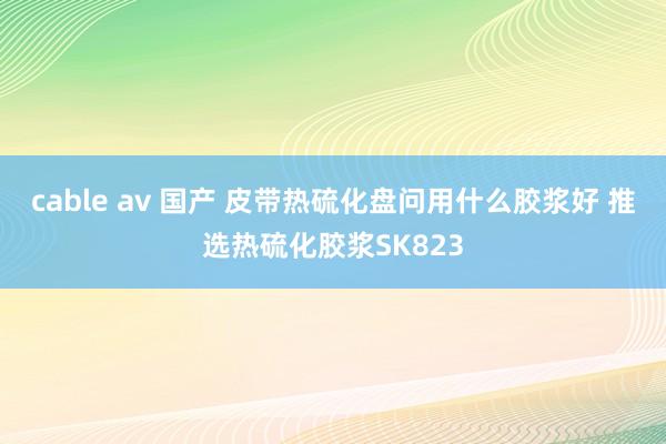 cable av 国产 皮带热硫化盘问用什么胶浆好 推选热硫化胶浆SK823