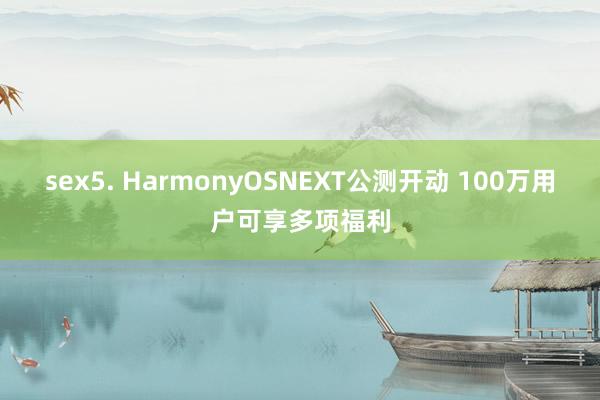 sex5. HarmonyOSNEXT公测开动 100万用户可享多项福利