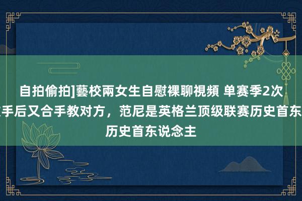 自拍偷拍]藝校兩女生自慰裸聊視頻 单赛季2次打败敌手后又合手教对方，范尼是英格兰顶级联赛历史首东说念主