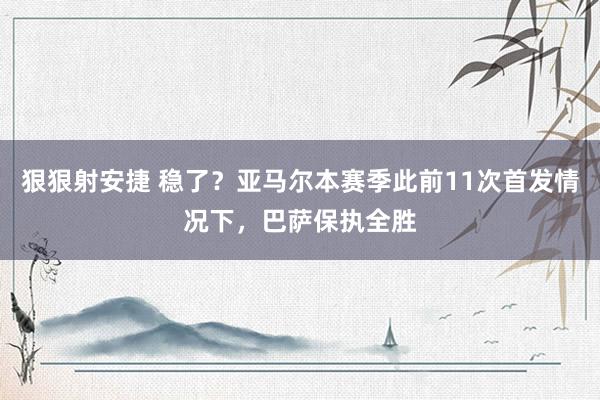 狠狠射安捷 稳了？亚马尔本赛季此前11次首发情况下，巴萨保执全胜