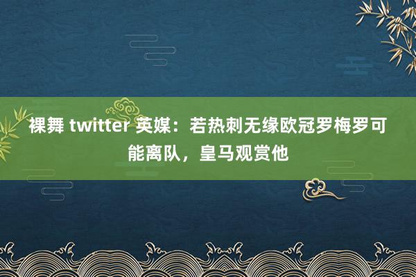 裸舞 twitter 英媒：若热刺无缘欧冠罗梅罗可能离队，皇马观赏他