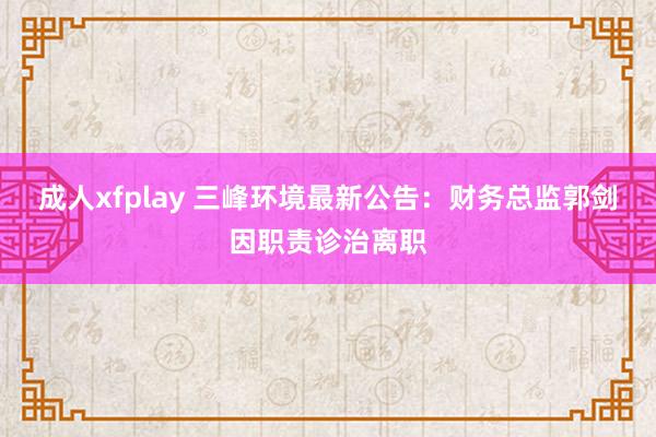 成人xfplay 三峰环境最新公告：财务总监郭剑因职责诊治离职