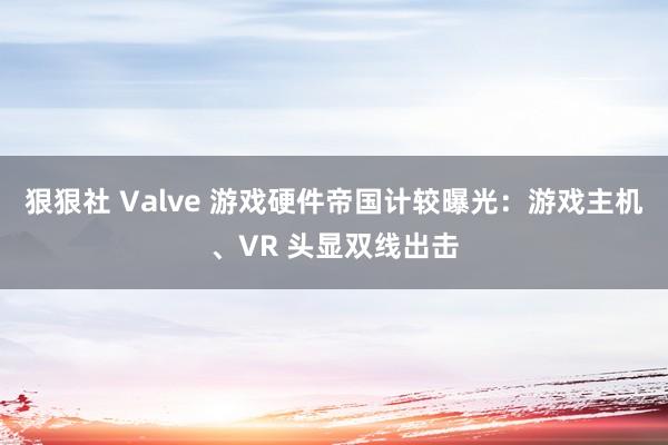 狠狠社 Valve 游戏硬件帝国计较曝光：游戏主机、VR 头显双线出击