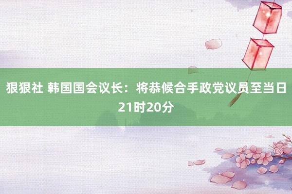 狠狠社 韩国国会议长：将恭候合手政党议员至当日21时20分