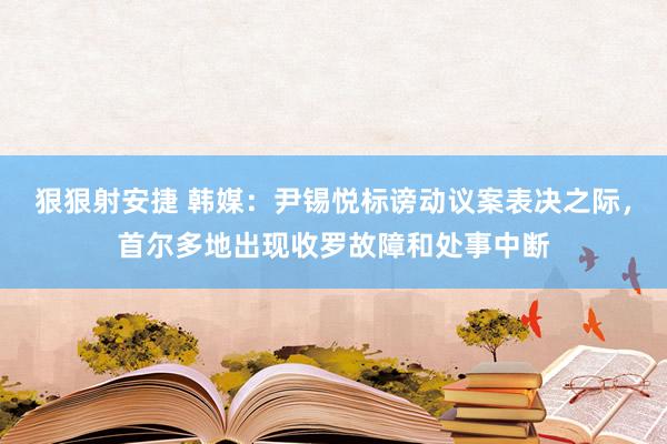 狠狠射安捷 韩媒：尹锡悦标谤动议案表决之际，首尔多地出现收罗故障和处事中断