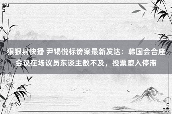 狠狠射快播 尹锡悦标谤案最新发达：韩国会合座会议在场议员东谈主数不及，投票堕入停滞