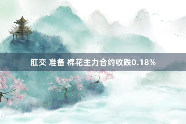 肛交 准备 棉花主力合约收跌0.18%