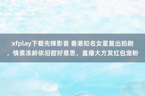 xfplay下载先锋影音 香港知名女星复出拍剧，情景冻龄依旧甜好意思，直播大方发红包宠粉