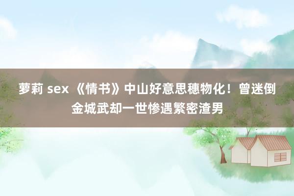 萝莉 sex 《情书》中山好意思穗物化！曾迷倒金城武却一世惨遇繁密渣男