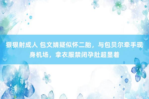 狠狠射成人 包文婧疑似怀二胎，与包贝尔牵手现身机场，拿衣服禁闭孕肚超显着