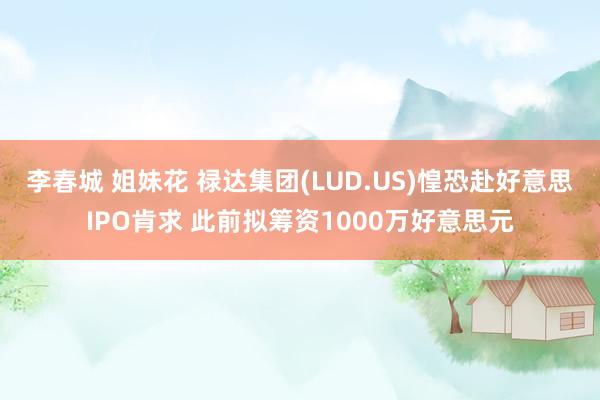 李春城 姐妹花 禄达集团(LUD.US)惶恐赴好意思IPO肯求 此前拟筹资1000万好意思元