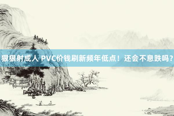 狠狠射成人 PVC价钱刷新频年低点！还会不息跌吗？