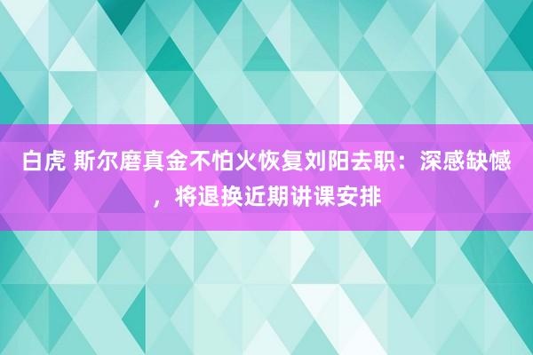 白虎 斯尔磨真金不怕火恢复刘阳去职：深感缺憾，将退换近期讲课安排