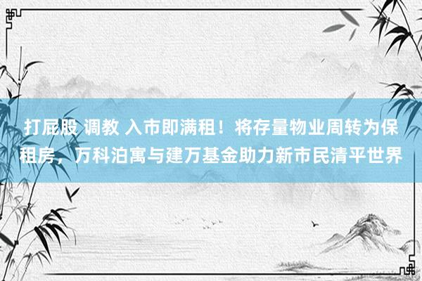 打屁股 调教 入市即满租！将存量物业周转为保租房，万科泊寓与建万基金助力新市民清平世界