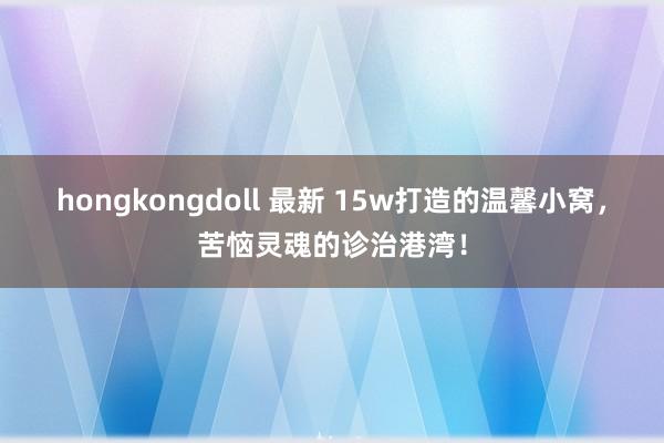 hongkongdoll 最新 15w打造的温馨小窝，苦恼灵魂的诊治港湾！