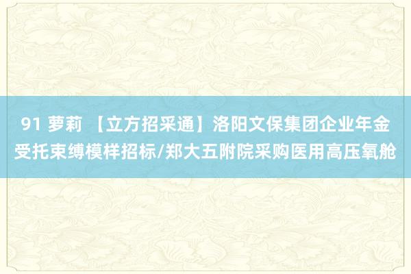 91 萝莉 【立方招采通】洛阳文保集团企业年金受托束缚模样招标/郑大五附院采购医用高压氧舱