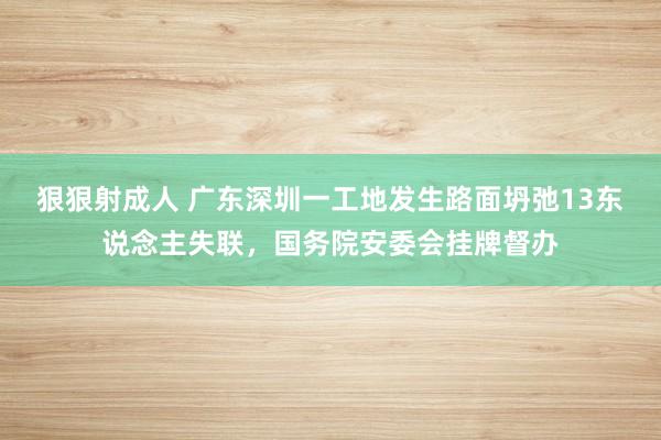 狠狠射成人 广东深圳一工地发生路面坍弛13东说念主失联，国务院安委会挂牌督办