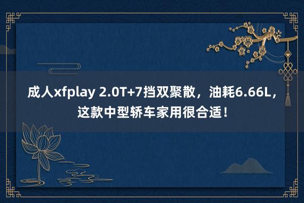 成人xfplay 2.0T+7挡双聚散，油耗6.66L，这款中型轿车家用很合适！