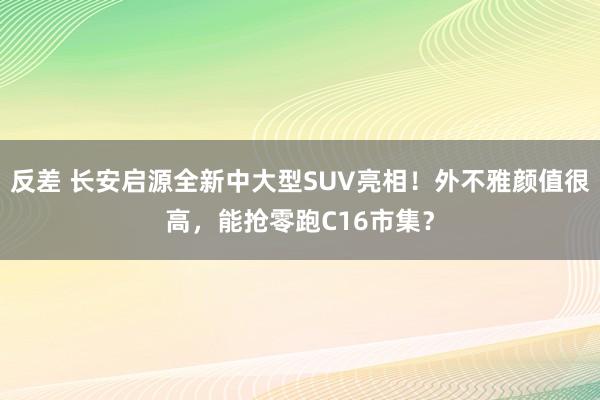 反差 长安启源全新中大型SUV亮相！外不雅颜值很高，能抢零跑C16市集？